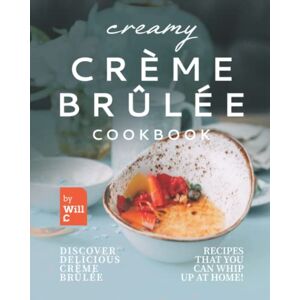 C., Will Creamy Crème Brûlée Cookbook: Discover Delicious Crème Brûlée Recipes That You Can Whip Up at Home! C., Will Creamy Crème Brûlée Cookbook: Discover Delicious Crème Brûlée Recipes That You Can Whip Up at Home!