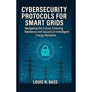 Bass, Louis R Cybersecurity Protocols for Smart Grids: Navigating the Future, Ensuring Resilience and Security in Intelligent Energy Networks Bass, Louis R Cybersecurity Protocols for Smart Grids: Navigating the Future, Ensuring Resilience and Security in Intelligent Energy Networks