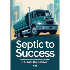 H, C. Septic to Success: The 26-Step Guide to Building Wealth and a Thriving Business in the Septic Industry H, C. Septic to Success: The 26-Step Guide to Building Wealth and a Thriving Business in the Septic Industry