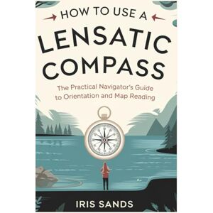 Sands, Iris How To Use A Lensatic Compass: The Practical Navigator’s Guide to Orientation and Map Reading Sands, Iris How To Use A Lensatic Compass: The Practical Navigator’s Guide to Orientation and Map Reading