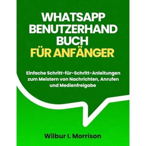 Morrison, Wilbur I. WHATSAPP BENUTZERHANDBUCH FÜR ANFÄNGER: Einfache Schritt-für-Schritt-Anleitungen zum Meistern von Nachrichten, Anrufen und Medienfreigabe Morrison, Wilbur I. WHATSAPP BENUTZERHANDBUCH FÜR ANFÄNGER: Einfache Schritt-für-Schritt-Anleitungen zum Meistern von Nachrichten, Anrufen und Medienfreigabe