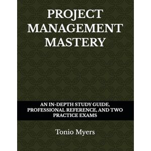 Myers, Tonio PROJECT MANAGEMENT MASTERY: AN IN-DEPTH STUDY GUIDE, PROFESSIONAL REFERENCE, AND TWO PRACTICE EXAMS Myers, Tonio PROJECT MANAGEMENT MASTERY: AN IN-DEPTH STUDY GUIDE, PROFESSIONAL REFERENCE, AND TWO PRACTICE EXAMS