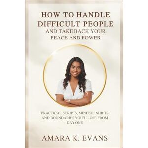 Evans, Amara K. How to Handle Difficult People and Take Back Your Peace and Power: Practical Scripts, Mindset Shifts and Boundaries You’ll Use from Day One Evans, Amara K. How to Handle Difficult People and Take Back Your Peace and Power: Practical Scripts, Mindset Shifts and Boundaries You’ll Use from Day One