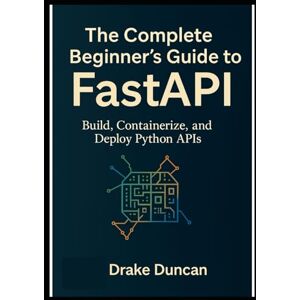 Duncan, Drake The Complete Beginner’s Guide to FastAPI: Build, Containerize, and Deploy Python APIs Duncan, Drake The Complete Beginner’s Guide to FastAPI: Build, Containerize, and Deploy Python APIs