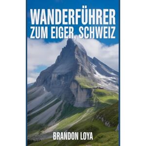 Loya, Brandon Wanderführer zum Eiger, Schweiz: Ein umfassendes Buch zur Erkundung der Natur für ein unvergessliches Wandererlebnis. Loya, Brandon Wanderführer zum Eiger, Schweiz: Ein umfassendes Buch zur Erkundung der Natur für ein unvergessliches Wandererlebnis.