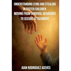 Aceves, Juan Rodrigez Understanding Lying and Stealing in Foster Children: Moving from Survival Behaviors to Secure Attachment Aceves, Juan Rodrigez Understanding Lying and Stealing in Foster Children: Moving from Survival Behaviors to Secure Attachment