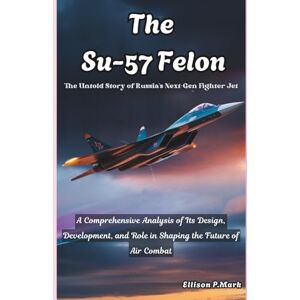 P.Mark, Ellison The Su-57 Felon:The Untold Story of Russia's Next-Gen Fighter Jet: A Comprehensive Analysis of Its Design, Development, and Role in Shaping the Future ... The Evolution of Modern Combat Aircraft) P.Mark, Ellison The Su-57 Felon:The Untold Story of Russia's Next-Gen Fighter Jet: A Comprehensive Analysis of Its Design, Development, and Role in Shaping the Future ... The Evolution of Modern Combat Aircraft)