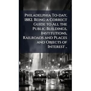 United Philadelphia To-day, 1882. Being a Correct Guide to All the Public Buildings, Institutions, Railroads and Places and Objects of Interest .. United Philadelphia To-day, 1882. Being a Correct Guide to All the Public Buildings, Institutions, Railroads and Places and Objects of Interest ..
