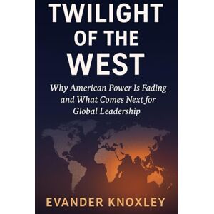 Knoxley, Evander Twilight of the West: Why American Power Is Fading and What Comes Next for Global Leadership Knoxley, Evander Twilight of the West: Why American Power Is Fading and What Comes Next for Global Leadership