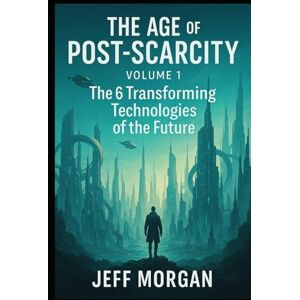 Morgan, Jeff THE AGE of POST-SCARCITY Volume1: The 6 Transforming Technologies of the Future Morgan, Jeff THE AGE of POST-SCARCITY Volume1: The 6 Transforming Technologies of the Future