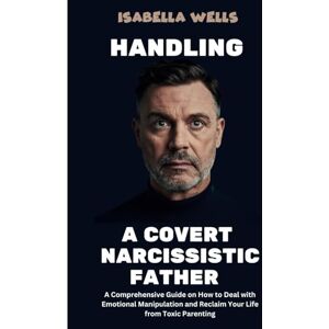 Wells, Isabella Handling a Covert Narcissistic Father: A Comprehensive Guide on How to Deal with Emotional Manipulation and Reclaim Your Life from Toxic Parenting Wells, Isabella Handling a Covert Narcissistic Father: A Comprehensive Guide on How to Deal with Emotional Manipulation and Reclaim Your Life from Toxic Parenting