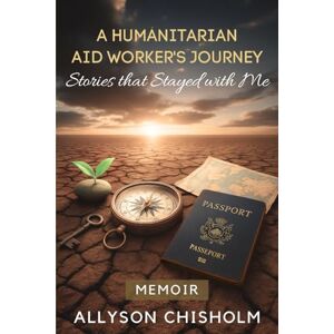 Chisholm, Allyson A Humanitarian Aid Worker's Journey: Stories that Stayed with Me Chisholm, Allyson A Humanitarian Aid Worker's Journey: Stories that Stayed with Me
