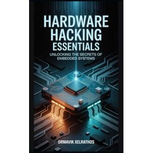 Xelrathos, Ormavik Hardware Hacking Essentials: Unlocking the Secrets of Embedded Systems Xelrathos, Ormavik Hardware Hacking Essentials: Unlocking the Secrets of Embedded Systems