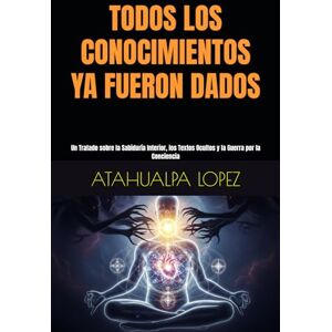LOPEZ, ATAHUALPA TODOS LOS CONOCIMIENTOS YA FUERON DADOS: Un Tratado sobre la Sabiduría Interior, los Textos Ocultos y la Guerra por la Conciencia LOPEZ, ATAHUALPA TODOS LOS CONOCIMIENTOS YA FUERON DADOS: Un Tratado sobre la Sabiduría Interior, los Textos Ocultos y la Guerra por la Conciencia