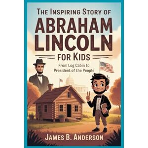 Anderson, James B. The Inspiring Story of Abraham Lincoln for Kids: From Log Cabin to President of the People Anderson, James B. The Inspiring Story of Abraham Lincoln for Kids: From Log Cabin to President of the People