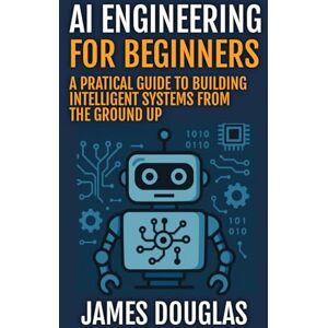 Douglas, James AI Engineering for Beginners: A Practical Guide to Building Intelligent Systems from the Ground Up Douglas, James AI Engineering for Beginners: A Practical Guide to Building Intelligent Systems from the Ground Up