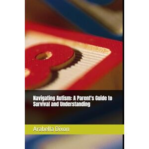 Dixon, Mrs. Arabella Jocyln Navigating Autism: A Parent's Guide to Survival and Understanding Dixon, Mrs. Arabella Jocyln Navigating Autism: A Parent's Guide to Survival and Understanding
