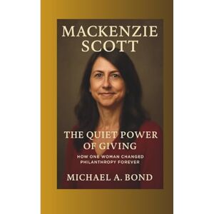 A. Bond, Michael MACKENZIE SCOTT: The Quiet Power of Giving — How One Woman Changed Philanthropy Forever A. Bond, Michael MACKENZIE SCOTT: The Quiet Power of Giving — How One Woman Changed Philanthropy Forever