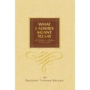 Thomas Walker, Gregory What I Always Meant to Say: A Father’s Letters to His Daughters Thomas Walker, Gregory What I Always Meant to Say: A Father’s Letters to His Daughters