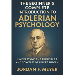 Jordan F. Meyer The Beginner's Complete Introduction to Adlerian Psychology: Understanding Individual Psychology, Self-Esteem, and the Drive for Significance Jordan F. Meyer The Beginner's Complete Introduction to Adlerian Psychology: Understanding Individual Psychology, Self-Esteem, and the Drive for Significance