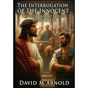 Arnold, David M The Interrogation of the Innocent: The Questions and Trial of Jesus Christ Arnold, David M The Interrogation of the Innocent: The Questions and Trial of Jesus Christ