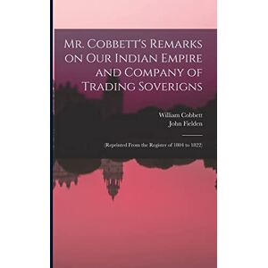 Cobbett, William 1763-1835 Mr. Cobbett's Remarks on Our Indian Empire and Company of Trading Soverigns: (reprinted From the Register of 1804 to 1822) Cobbett, William 1763-1835 Mr. Cobbett's Remarks on Our Indian Empire and Company of Trading Soverigns: (reprinted From the Register of 1804 to 1822)