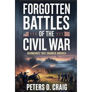 D. CRAIG, PETERS FORGOTTEN BATTLES OF THE CIVIL WAR: SKIRMISHES THAT CHANGED AMERICA D. CRAIG, PETERS FORGOTTEN BATTLES OF THE CIVIL WAR: SKIRMISHES THAT CHANGED AMERICA