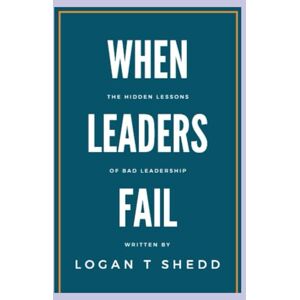 Shedd, Logan When Leaders Fail: The Hidden Lessons of Bad Leadership Shedd, Logan When Leaders Fail: The Hidden Lessons of Bad Leadership