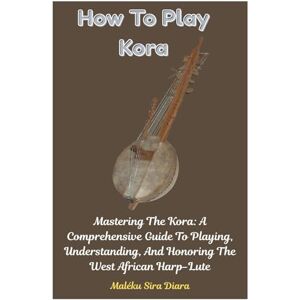 Diara, Maléku Sira How To Play Kora: Mastering The Kora: A Comprehensive Guide To Playing, Understanding, And Honoring The West African Harp-Lute Diara, Maléku Sira How To Play Kora: Mastering The Kora: A Comprehensive Guide To Playing, Understanding, And Honoring The West African Harp-Lute