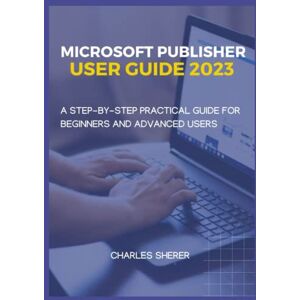 SHERER, CHARLES MICROSOFT PUBLISHER USER GUIDE 2023: A STEP-BY-STEP PRACTICAL USER GUIDE FOR BEGINNER AND ADVANCED USERS SHERER, CHARLES MICROSOFT PUBLISHER USER GUIDE 2023: A STEP-BY-STEP PRACTICAL USER GUIDE FOR BEGINNER AND ADVANCED USERS