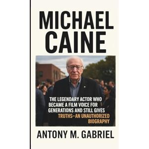 M. Gabriel, Antony MICHAEL CAINE: The Legendary Actor Who Became a Film Voice for Generations and Still gives Truths–AN UNAUTHORIZED BIOGRAPHY M. Gabriel, Antony MICHAEL CAINE: The Legendary Actor Who Became a Film Voice for Generations and Still gives Truths–AN UNAUTHORIZED BIOGRAPHY