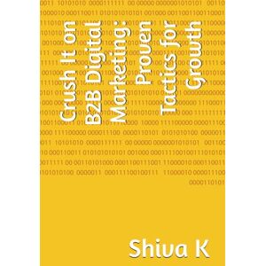 K, Shiva Crush It on B2B Digital Marketing: Proven Tactics for Growth K, Shiva Crush It on B2B Digital Marketing: Proven Tactics for Growth
