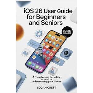 Crest, Logan IOS 26 USER GUIDE FOR BEGINNERS AND SENIORS: A Friendly, Easy-to-Follow manual to Understanding Your iPhone Crest, Logan IOS 26 USER GUIDE FOR BEGINNERS AND SENIORS: A Friendly, Easy-to-Follow manual to Understanding Your iPhone