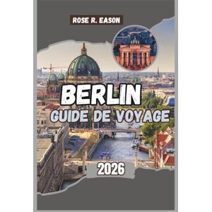 EASON, ROSE R. BERLIN GUIDE DE VOYAGE 2026: Un guide de voyage complet sur l'histoire, la culture et les joyaux cachés de la capitale allemande EASON, ROSE R. BERLIN GUIDE DE VOYAGE 2026: Un guide de voyage complet sur l'histoire, la culture et les joyaux cachés de la capitale allemande