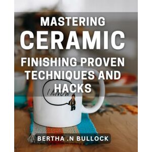 .N Bullock, Bertha Mastering Ceramic Finishing: Proven Techniques and Hacks: Unlock the Secrets of Perfect Ceramic Finishing with Practical Tips and Tricks .N Bullock, Bertha Mastering Ceramic Finishing: Proven Techniques and Hacks: Unlock the Secrets of Perfect Ceramic Finishing with Practical Tips and Tricks