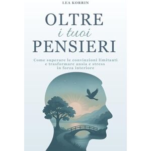 Korrin, Lea Oltre i Tuoi Pensieri: Come Superare le Convinzioni Limitanti e Trasformare Ansia e Stress in Forza Interiore Korrin, Lea Oltre i Tuoi Pensieri: Come Superare le Convinzioni Limitanti e Trasformare Ansia e Stress in Forza Interiore