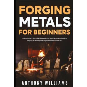 Williams, Anthony Forging Metals for Beginners: Step By Step Comprehensive Blueprint on How to Get Started in Forging as A Complete Beginner and Succeed at it Williams, Anthony Forging Metals for Beginners: Step By Step Comprehensive Blueprint on How to Get Started in Forging as A Complete Beginner and Succeed at it