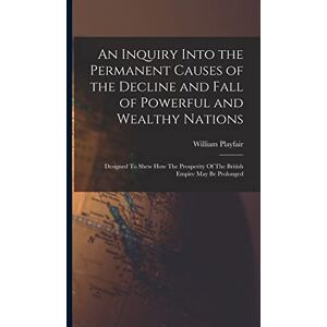 Playfair, William An Inquiry Into the Permanent Causes of the Decline and Fall of Powerful and Wealthy Nations: Designed To Shew How The Prosperity Of The British Empire May Be Prolonged Playfair, William An Inquiry Into the Permanent Causes of the Decline and Fall of Powerful and Wealthy Nations: Designed To Shew How The Prosperity Of The British Empire May Be Prolonged