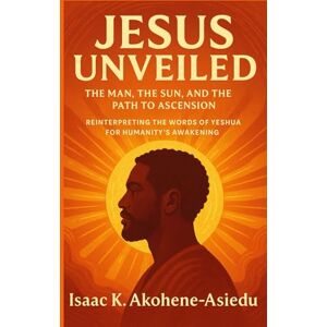 Akohene-Asiedu, Isaac K. JESUS UNVEILED: The Man, the Sun, and the Path to Ascension: Reinterpreting the Words of Yeshua (Jesus) for Humanity’s Awakening Akohene-Asiedu, Isaac K. JESUS UNVEILED: The Man, the Sun, and the Path to Ascension: Reinterpreting the Words of Yeshua (Jesus) for Humanity’s Awakening