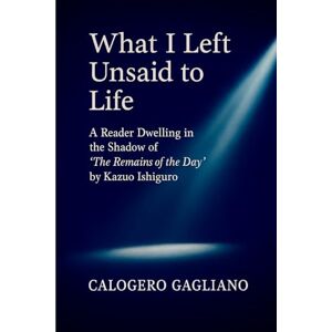 GAGLIANO, CALOGERO What I Left Unsaid to Life: A Reader Dwelling in the Shadow of “The Remains of the Day” by Kazuo Ishiguro GAGLIANO, CALOGERO What I Left Unsaid to Life: A Reader Dwelling in the Shadow of “The Remains of the Day” by Kazuo Ishiguro