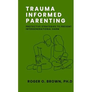 Brown Ph. D, Roger O. Trauma Informed Parenting: Protective Strategies to Prevent Intergenerational Harm Brown Ph. D, Roger O. Trauma Informed Parenting: Protective Strategies to Prevent Intergenerational Harm