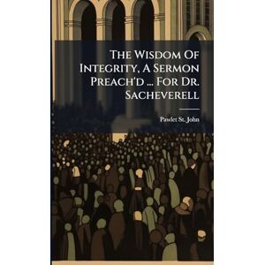John, Pawlet St The Wisdom Of Integrity, A Sermon Preach'd ... For Dr. Sacheverell John, Pawlet St The Wisdom Of Integrity, A Sermon Preach'd ... For Dr. Sacheverell