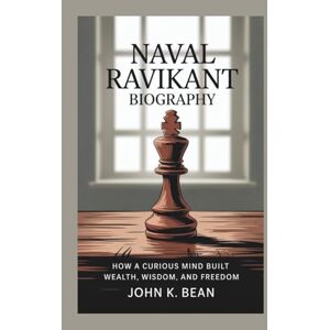 K. Bean, John NAVAL RAVIKANT BIOGRAPHY: How a Curious Mind Built Wealth, Wisdom, and Freedom K. Bean, John NAVAL RAVIKANT BIOGRAPHY: How a Curious Mind Built Wealth, Wisdom, and Freedom