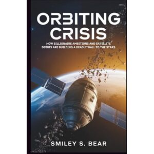 S. Bear, Smiley Orbiting Crisis: The Dangerous Future of Space Exploration: How Billionaire Ambitions and Satellite Debris Are Building a Deadly Wall to the Stars S. Bear, Smiley Orbiting Crisis: The Dangerous Future of Space Exploration: How Billionaire Ambitions and Satellite Debris Are Building a Deadly Wall to the Stars