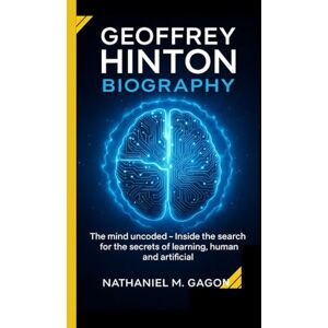 M. Gagnon, Nathaniel GEOFFREY HINTON BIOGRAPHY: The mind uncoded Inside the search for the secrets of learning,human and artificial M. Gagnon, Nathaniel GEOFFREY HINTON BIOGRAPHY: The mind uncoded Inside the search for the secrets of learning,human and artificial