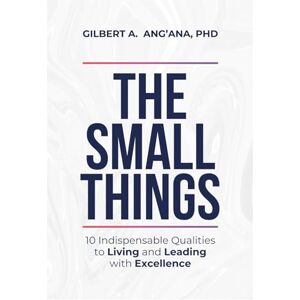 Ang'ana PhD, Dr. Gilbert A. THE SMALL THINGS: 10 Indispensable Qualities to Living & Leading with Excellence Ang'ana PhD, Dr. Gilbert A. THE SMALL THINGS: 10 Indispensable Qualities to Living & Leading with Excellence