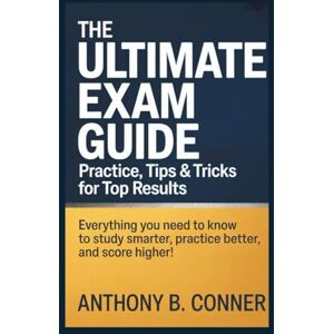 B. Conner, Anthony THE ULTIMATE EXAM GUIDE: PRACTICE, TIPS & TRICKS FOR TOP RESULTS: Everything You Need to Know to Study Smarter, Practice Better, and Score Higher! B. Conner, Anthony THE ULTIMATE EXAM GUIDE: PRACTICE, TIPS & TRICKS FOR TOP RESULTS: Everything You Need to Know to Study Smarter, Practice Better, and Score Higher!