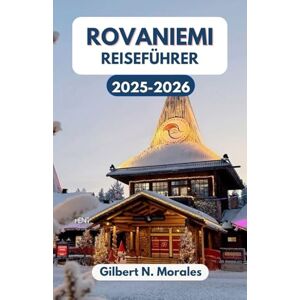 N. Morales, Gilbert ROVANIEMI REISEFÜHRER 2025/2026: Entdecken Sie die Magie der Winterhauptstadt Lapplands, von Nordlichtern bis zu Rentierpfaden N. Morales, Gilbert ROVANIEMI REISEFÜHRER 2025/2026: Entdecken Sie die Magie der Winterhauptstadt Lapplands, von Nordlichtern bis zu Rentierpfaden