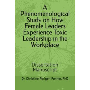 Perigen Fonner, Dr. Christine A Phenomenological Study on How Female Leaders Experience Toxic Leadership in the Workplace: Dissertation Manuscript Perigen Fonner, Dr. Christine A Phenomenological Study on How Female Leaders Experience Toxic Leadership in the Workplace: Dissertation Manuscript