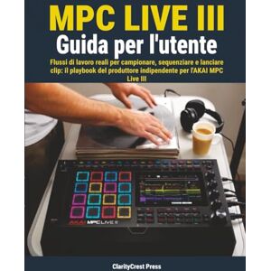 Press, ClarityCrest MPC Live III Guida per l'utente: Flussi di lavoro reali per campionare, sequenziare e lanciare clip: il playbook del produttore indipendente per l'AKAI MPC Live III Press, ClarityCrest MPC Live III Guida per l'utente: Flussi di lavoro reali per campionare, sequenziare e lanciare clip: il playbook del produttore indipendente per l'AKAI MPC Live III